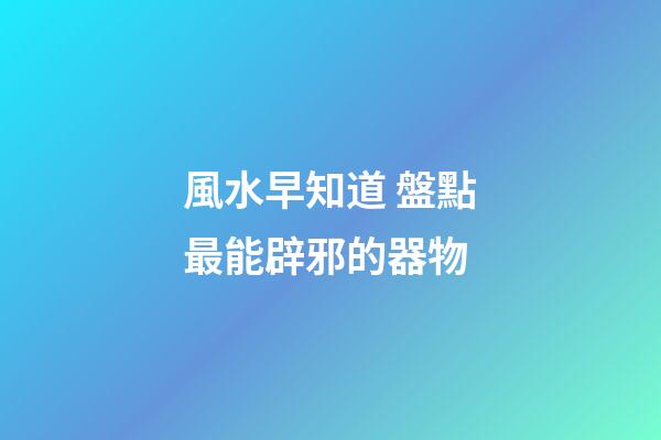 風水早知道 盤點最能辟邪的器物